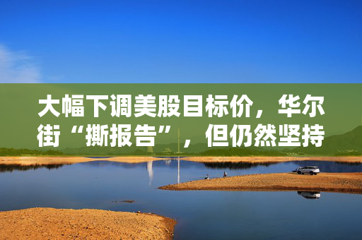 大幅下调美股目标价，华尔街“撕报告”，但仍然坚持“今年会涨”
