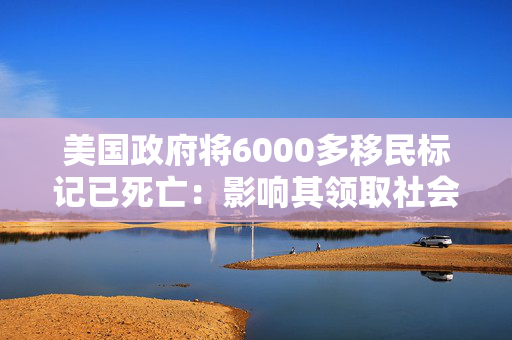 美国政府将6000多移民标记已死亡：影响其领取社会福利和拥有合法工作的权利