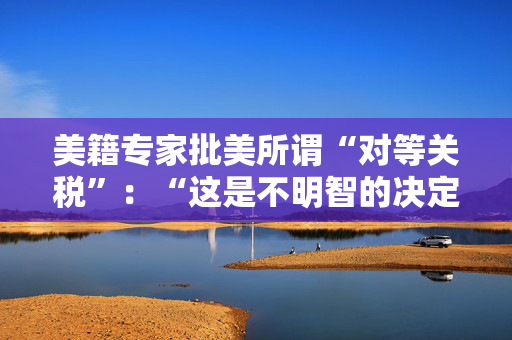 美籍专家批美所谓“对等关税”：“这是不明智的决定”