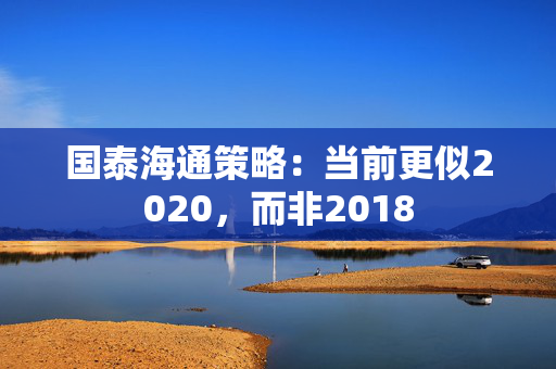 国泰海通策略：当前更似2020，而非2018