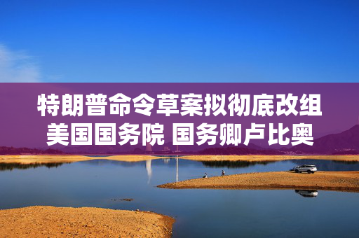 特朗普命令草案拟彻底改组美国国务院 国务卿卢比奥称是“假新闻”