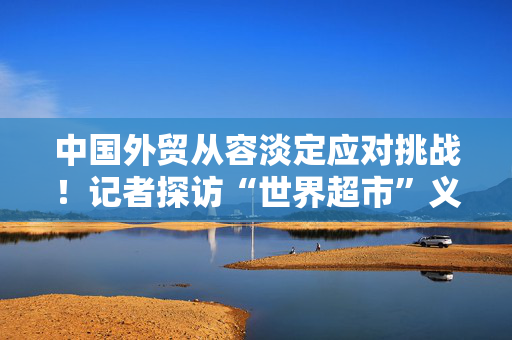 中国外贸从容淡定应对挑战！记者探访“世界超市”义乌