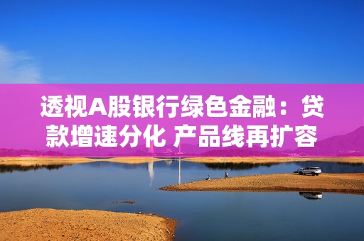 透视A股银行绿色金融：贷款增速分化 产品线再扩容