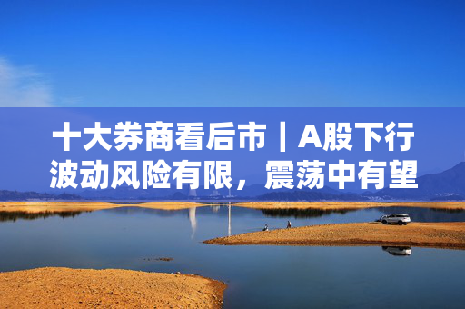 十大券商看后市｜A股下行波动风险有限，震荡中有望逐步抬升