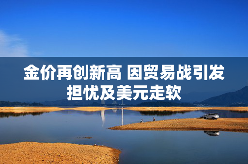 金价再创新高 因贸易战引发担忧及美元走软