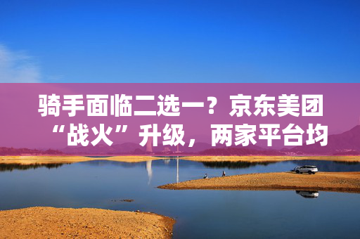 骑手面临二选一？京东美团“战火”升级，两家平台均称鼓励自由接单