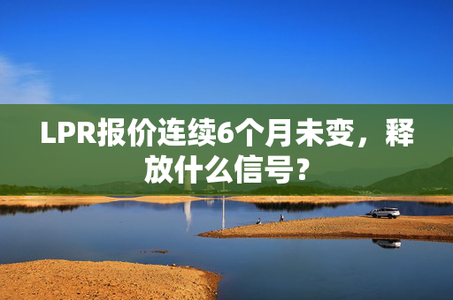 LPR报价连续6个月未变，释放什么信号？