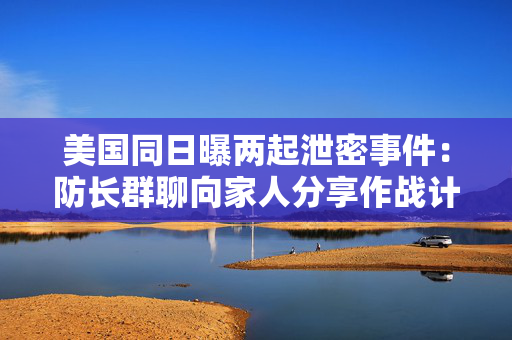 美国同日曝两起泄密事件：防长群聊向家人分享作战计划，白宫平面图被“共享”