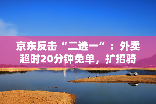 京东反击“二选一”：外卖超时20分钟免单，扩招骑手十万名