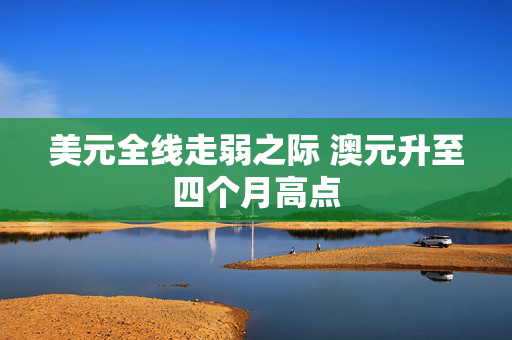 美元全线走弱之际 澳元升至四个月高点