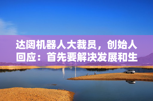 达闼机器人大裁员，创始人回应：首先要解决发展和生存问题