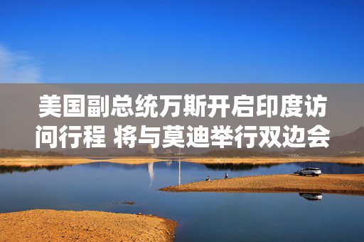 美国副总统万斯开启印度访问行程 将与莫迪举行双边会晤
