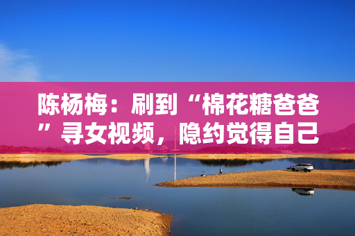 陈杨梅：刷到“棉花糖爸爸”寻女视频，隐约觉得自己就是爸爸要找的孩子