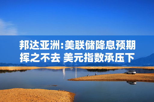 邦达亚洲:美联储降息预期挥之不去 美元指数承压下行