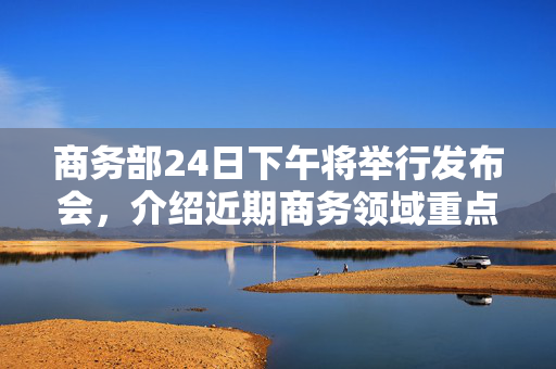 商务部24日下午将举行发布会，介绍近期商务领域重点工作情况