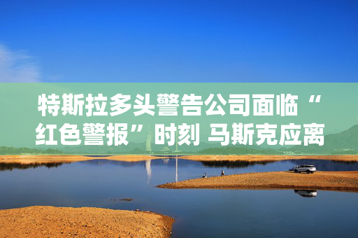 特斯拉多头警告公司面临“红色警报”时刻 马斯克应离开政府效率部
