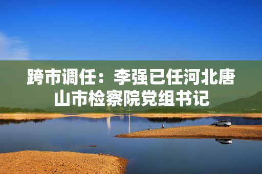跨市调任：李强已任河北唐山市检察院党组书记