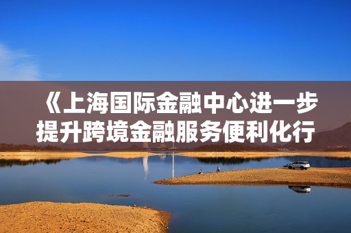 《上海国际金融中心进一步提升跨境金融服务便利化行动方案》印发