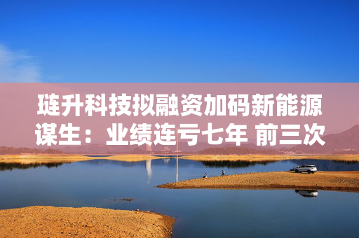 琏升科技拟融资加码新能源谋生：业绩连亏七年 前三次定增均告失败