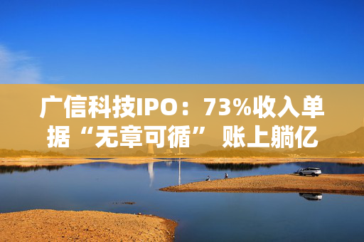 广信科技IPO：73%收入单据“无章可循” 账上躺亿元现金仍募资补流