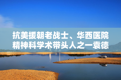 抗美援朝老战士、华西医院精神科学术带头人之一袁德基逝世