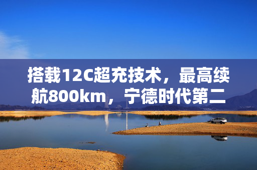 搭载12C超充技术，最高续航800km，宁德时代第二代神行超充电池发布