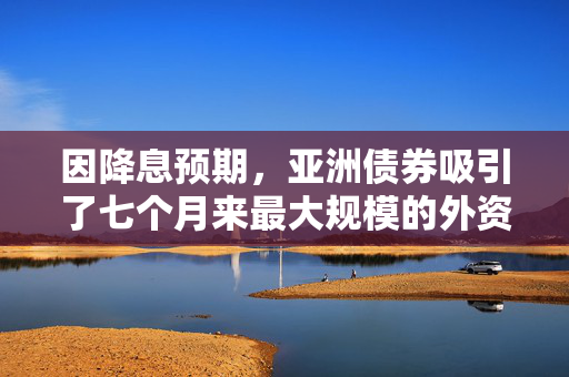 因降息预期，亚洲债券吸引了七个月来最大规模的外资流入
