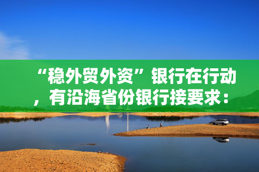 “稳外贸外资”银行在行动，有沿海省份银行接要求：对外贸企业“不抽贷、不断贷”