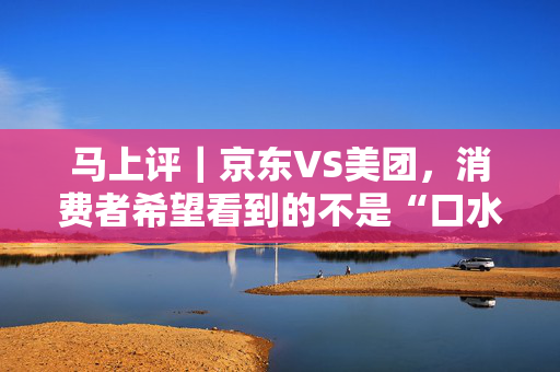 马上评｜京东VS美团，消费者希望看到的不是“口水仗”