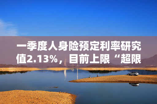 一季度人身险预定利率研究值2.13%，目前上限“超限”12BP