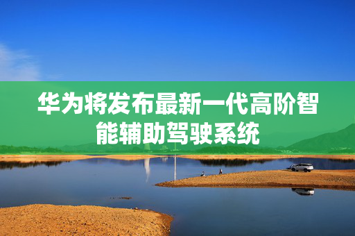 华为将发布最新一代高阶智能辅助驾驶系统