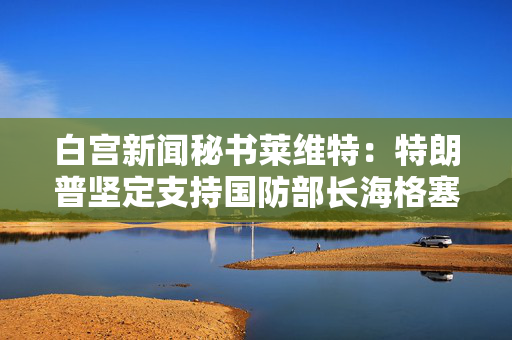 白宫新闻秘书莱维特：特朗普坚定支持国防部长海格塞斯