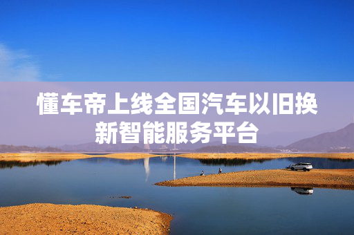 懂车帝上线全国汽车以旧换新智能服务平台