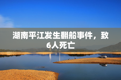 湖南平江发生翻船事件，致6人死亡