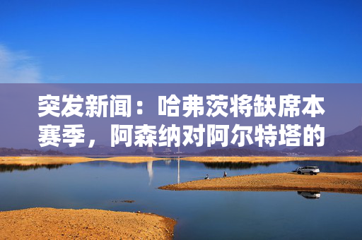 突发新闻：哈弗茨将缺席本赛季，阿森纳对阿尔特塔的决定适得其反