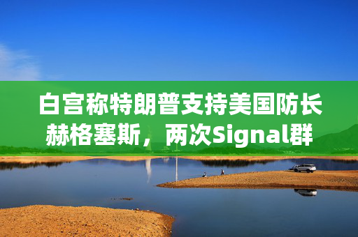 白宫称特朗普支持美国防长赫格塞斯，两次Signal群聊均未透露机密信息