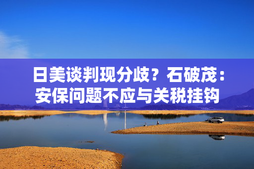日美谈判现分歧？石破茂：安保问题不应与关税挂钩