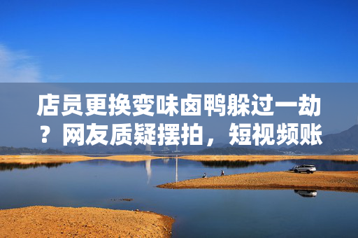 店员更换变味卤鸭躲过一劫？网友质疑摆拍，短视频账号已被禁止关注
