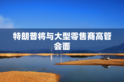 特朗普将与大型零售商高管会面