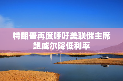 特朗普再度呼吁美联储主席鲍威尔降低利率