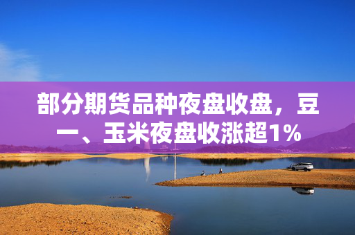 部分期货品种夜盘收盘，豆一、玉米夜盘收涨超1%