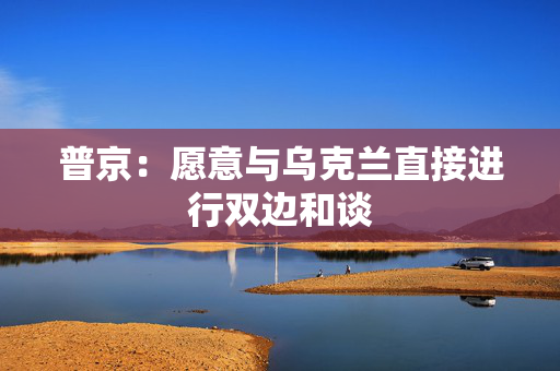 普京：愿意与乌克兰直接进行双边和谈