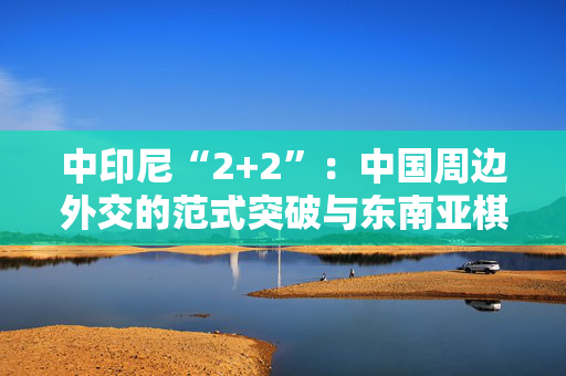 中印尼“2+2”：中国周边外交的范式突破与东南亚棋局重构