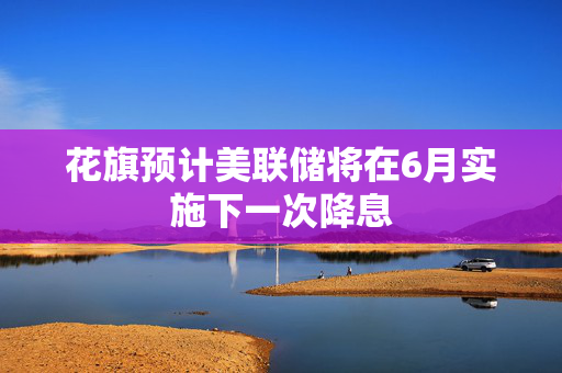 花旗预计美联储将在6月实施下一次降息
