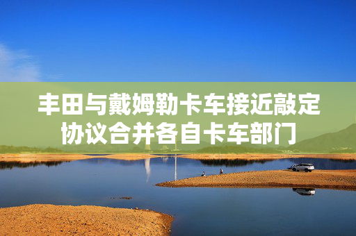 丰田与戴姆勒卡车接近敲定协议合并各自卡车部门
