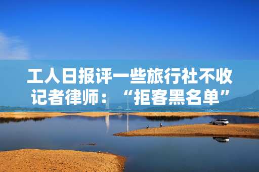 工人日报评一些旅行社不收记者律师：“拒客黑名单”暴露心虚病