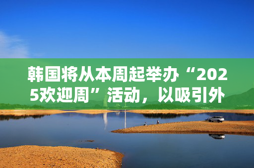 韩国将从本周起举办“2025欢迎周”活动，以吸引外国游客