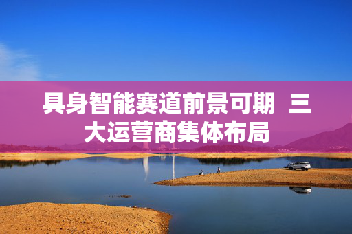 具身智能赛道前景可期  三大运营商集体布局
