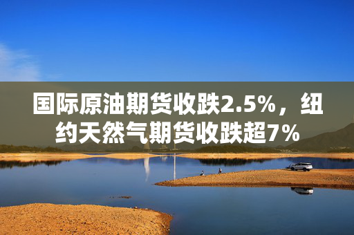 国际原油期货收跌2.5%，纽约天然气期货收跌超7%