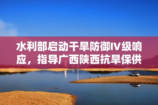 水利部启动干旱防御Ⅳ级响应，指导广西陕西抗旱保供保灌